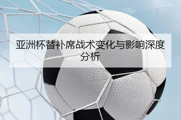 亚洲杯替补席战术变化与影响深度分析